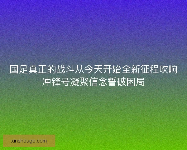 国足真正的战斗从今天开始全新征程吹响冲锋号凝聚信念誓破困局