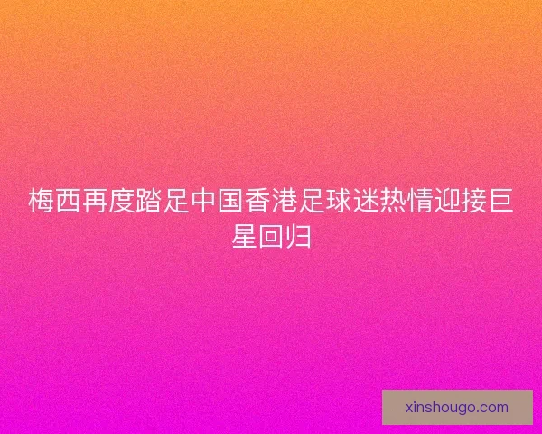 梅西再度踏足中国香港足球迷热情迎接巨星回归