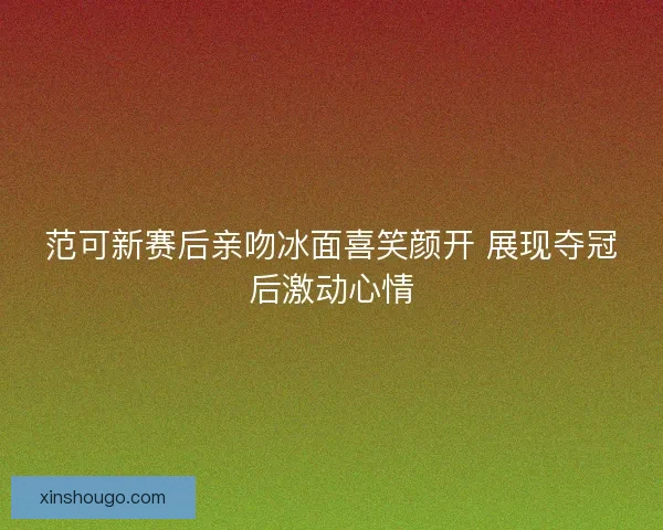 范可新赛后亲吻冰面喜笑颜开 展现夺冠后激动心情