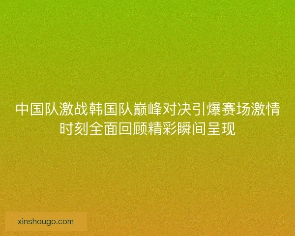 中国队激战韩国队巅峰对决引爆赛场激情时刻全面回顾精彩瞬间呈现
