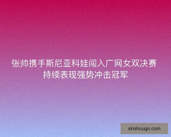张帅携手斯尼亚科娃闯入广网女双决赛 持续表现强势冲击冠军