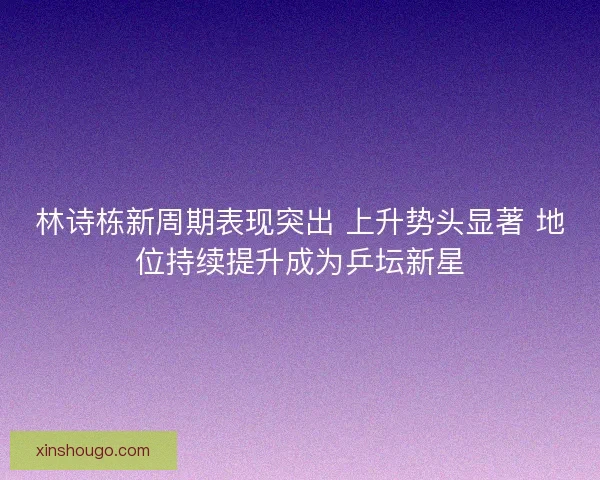 林诗栋新周期表现突出 上升势头显著 地位持续提升成为乒坛新星