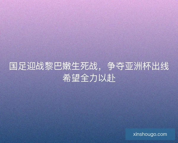 国足迎战黎巴嫩生死战，争夺亚洲杯出线希望全力以赴