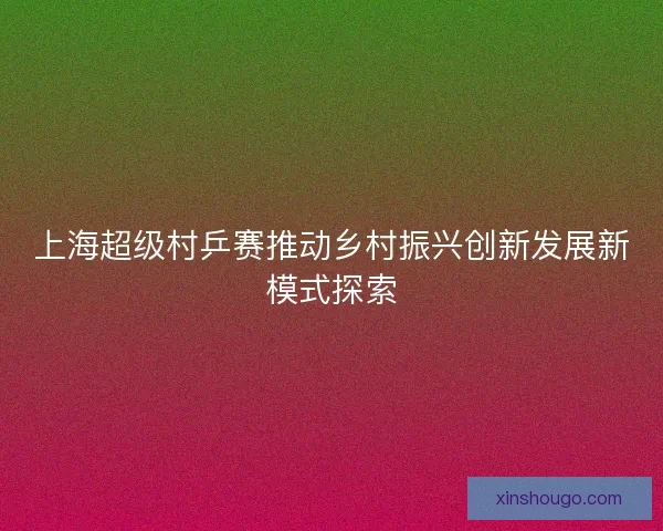 上海超级村乒赛推动乡村振兴创新发展新模式探索